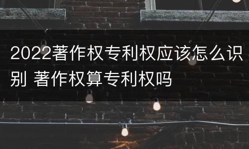 2022著作权专利权应该怎么识别 著作权算专利权吗
