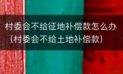 村委会不给征地补偿款怎么办（村委会不给土地补偿款）