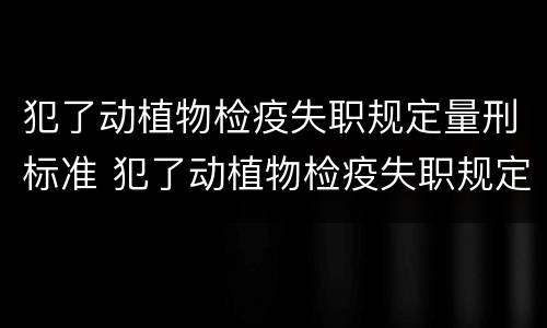 犯了动植物检疫失职规定量刑标准 犯了动植物检疫失职规定量刑标准是