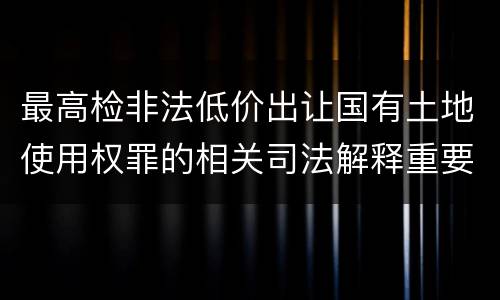 最高检非法低价出让国有土地使用权罪的相关司法解释重要规定有哪些