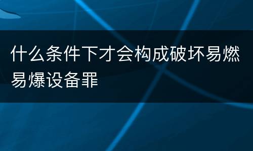 什么条件下才会构成破坏易燃易爆设备罪