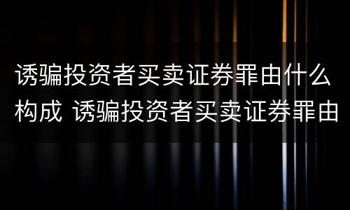 诱骗投资者买卖证券罪由什么构成 诱骗投资者买卖证券罪由什么构成的