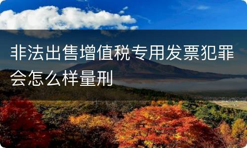 非法出售增值税专用发票犯罪会怎么样量刑