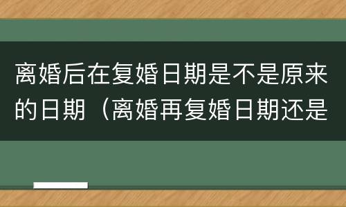 离婚后在复婚日期是不是原来的日期（离婚再复婚日期还是跟之前的一样吗?）