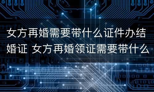 女方再婚需要带什么证件办结婚证 女方再婚领证需要带什么证件
