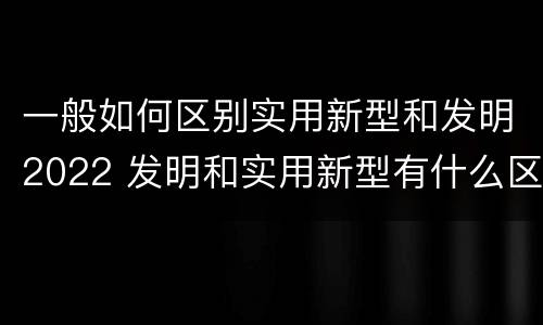 一般如何区别实用新型和发明2022 发明和实用新型有什么区别