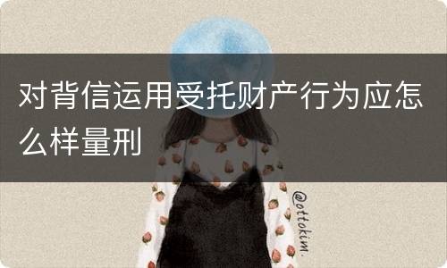 对背信运用受托财产行为应怎么样量刑