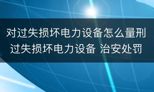 对过失损坏电力设备怎么量刑 过失损坏电力设备 治安处罚