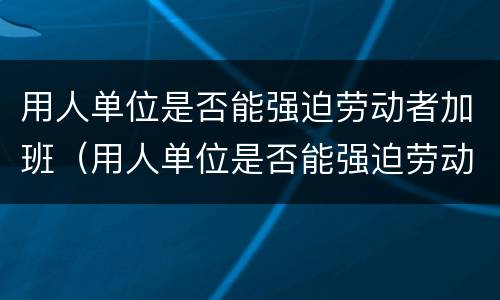 用人单位是否能强迫劳动者加班（用人单位是否能强迫劳动者加班呢）