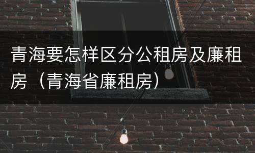 青海要怎样区分公租房及廉租房（青海省廉租房）