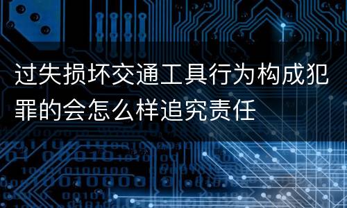 过失损坏交通工具行为构成犯罪的会怎么样追究责任