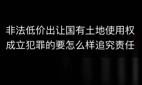 非法低价出让国有土地使用权成立犯罪的要怎么样追究责任