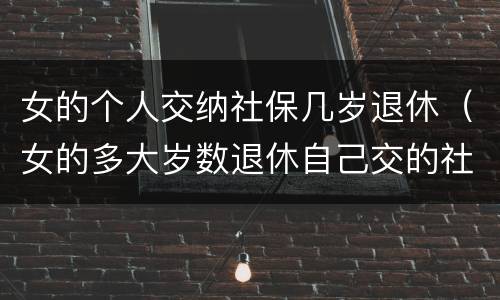 女的个人交纳社保几岁退休（女的多大岁数退休自己交的社保）