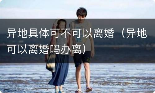 异地具体可不可以离婚（异地可以离婚吗办离）