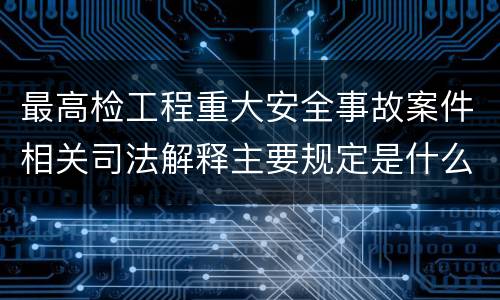 最高检工程重大安全事故案件相关司法解释主要规定是什么