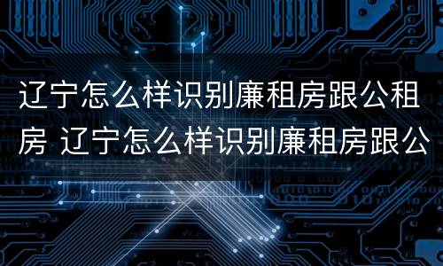 辽宁怎么样识别廉租房跟公租房 辽宁怎么样识别廉租房跟公租房的区别