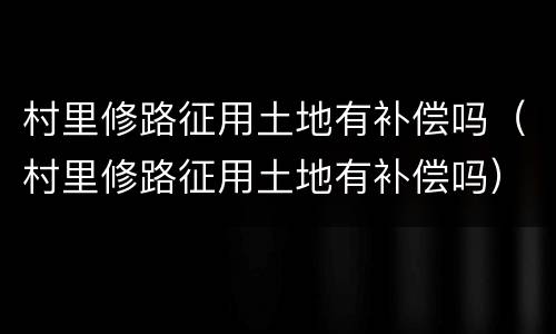 村里修路征用土地有补偿吗（村里修路征用土地有补偿吗）