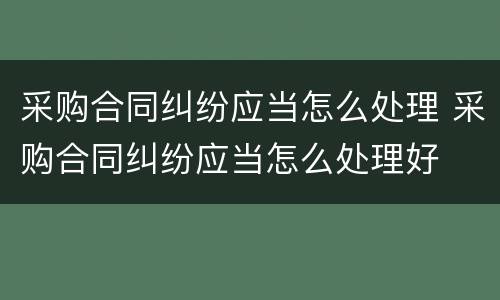 采购合同纠纷应当怎么处理 采购合同纠纷应当怎么处理好