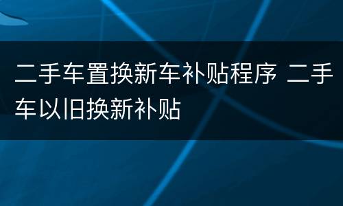 二手车置换新车补贴程序 二手车以旧换新补贴