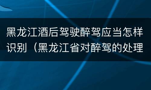 黑龙江酒后驾驶醉驾应当怎样识别（黑龙江省对醉驾的处理方法）