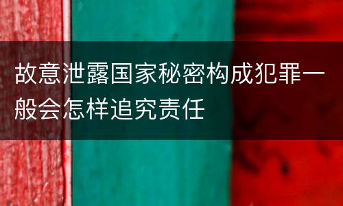 故意泄露国家秘密构成犯罪一般会怎样追究责任