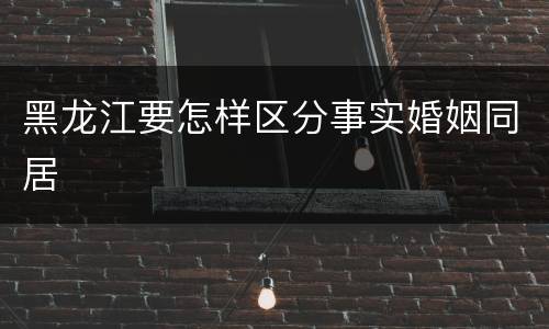 黑龙江要怎样区分事实婚姻同居