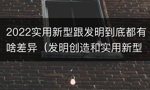2022实用新型跟发明到底都有啥差异（发明创造和实用新型的区别）