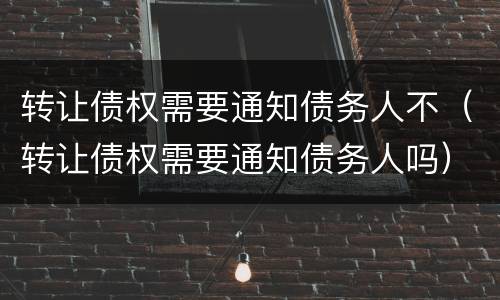 转让债权需要通知债务人不（转让债权需要通知债务人吗）