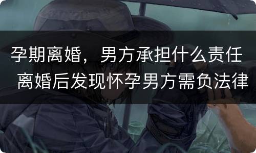 孕期离婚，男方承担什么责任 离婚后发现怀孕男方需负法律责任吗