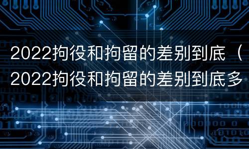 2022拘役和拘留的差别到底（2022拘役和拘留的差别到底多大）