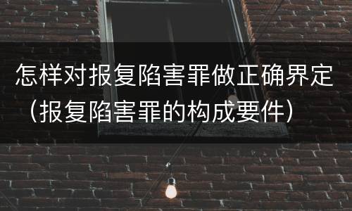 怎样对报复陷害罪做正确界定（报复陷害罪的构成要件）