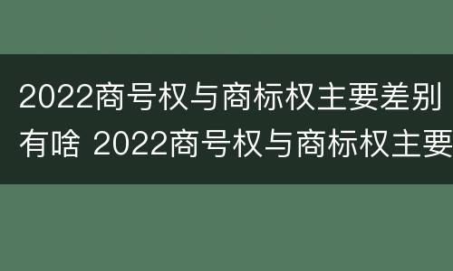 2022商号权与商标权主要差别有啥 2022商号权与商标权主要差别有啥不同