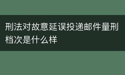 刑法对故意延误投递邮件量刑档次是什么样