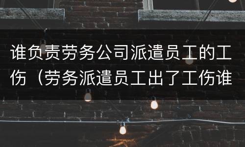 谁负责劳务公司派遣员工的工伤（劳务派遣员工出了工伤谁负责）
