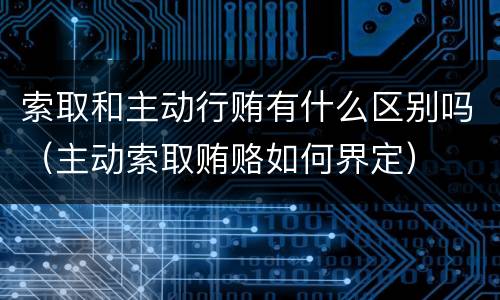 索取和主动行贿有什么区别吗（主动索取贿赂如何界定）