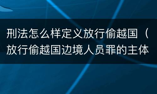刑法怎么样定义放行偷越国（放行偷越国边境人员罪的主体是）