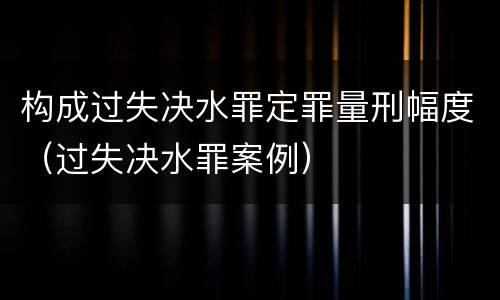 构成过失决水罪定罪量刑幅度（过失决水罪案例）