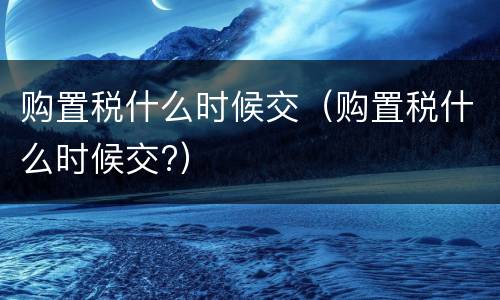 购置税什么时候交（购置税什么时候交?）