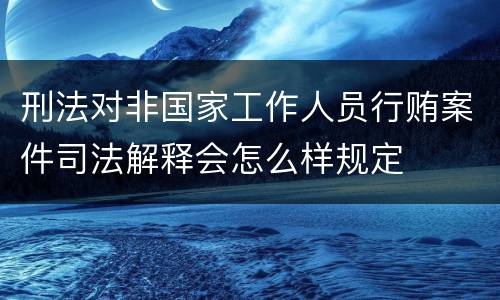 刑法对非国家工作人员行贿案件司法解释会怎么样规定