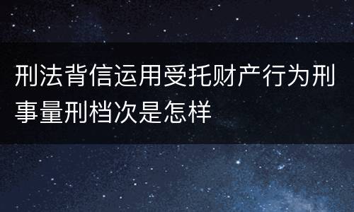 刑法背信运用受托财产行为刑事量刑档次是怎样