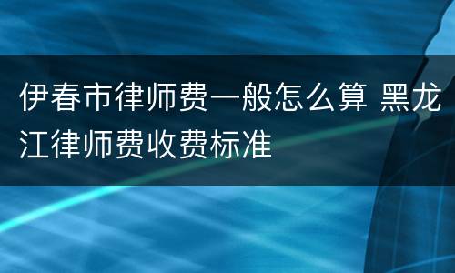 伊春市律师费一般怎么算 黑龙江律师费收费标准