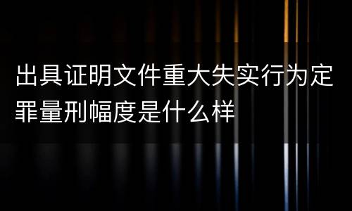 出具证明文件重大失实行为定罪量刑幅度是什么样