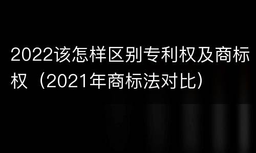 2022该怎样区别专利权及商标权（2021年商标法对比）