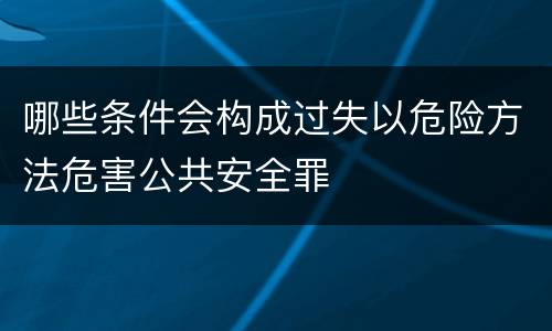 哪些条件会构成过失以危险方法危害公共安全罪