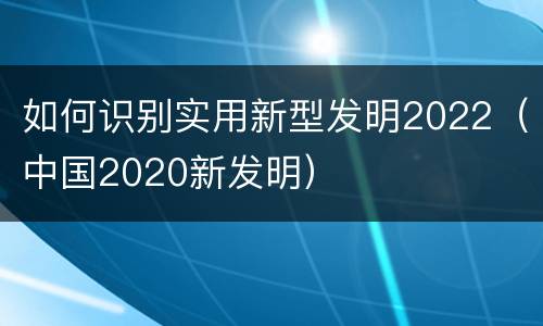 如何识别实用新型发明2022（中国2020新发明）