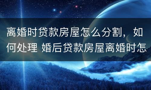 离婚时贷款房屋怎么分割，如何处理 婚后贷款房屋离婚时怎么分割,如何处理?