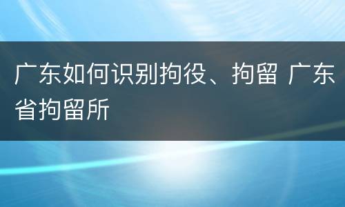 广东如何识别拘役、拘留 广东省拘留所