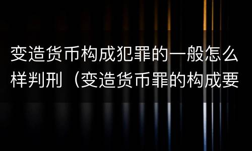 变造货币构成犯罪的一般怎么样判刑（变造货币罪的构成要件）