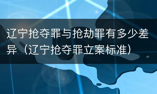 辽宁抢夺罪与抢劫罪有多少差异（辽宁抢夺罪立案标准）