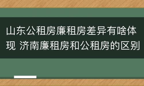 山东公租房廉租房差异有啥体现 济南廉租房和公租房的区别
